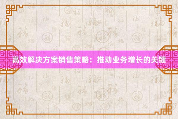 高效解决方案销售策略：推动业务增长的关键